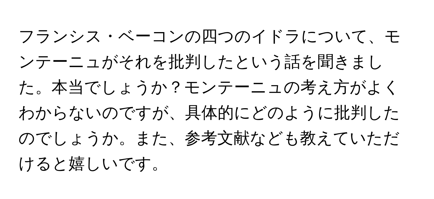 フランシス・ベーコンの四つのイドラについて、モンテーニュがそれを批判したという話を聞きました。本当でしょうか？モンテーニュの考え方がよくわからないのですが、具体的にどのように批判したのでしょうか。また、参考文献なども教えていただけると嬉しいです。