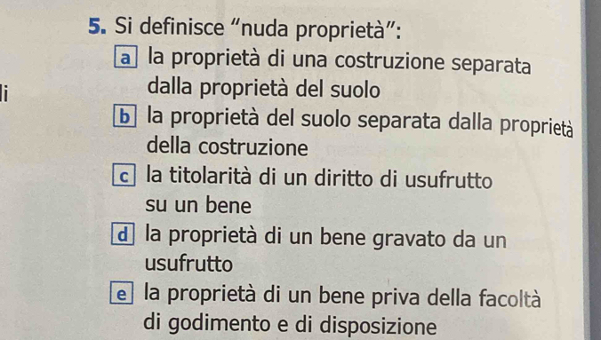 Si definisce “nuda proprietà”:
a la proprietà di una costruzione separata
i
dalla proprietà del suolo
b la proprietà del suolo separata dalla proprietà
della costruzione
c la titolarità di un diritto di usufrutto
su un bene
d la proprietà di un bene gravato da un
usufrutto
e la proprietà di un bene priva della facoltà
di godimento e di disposizione