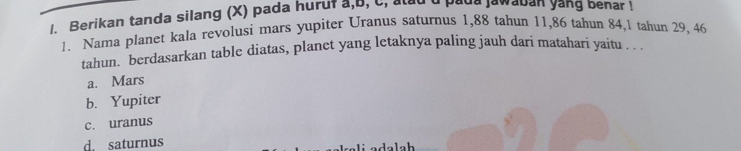 Berikan tanda silang (X) pada huruf a,b, c, alad d paud jawaban yang benar !
1. Nama planet kala revolusi mars yupiter Uranus saturnus 1,88 tahun 11, 86 tahun 84, 1 tahun 29, 46
tahun. berdasarkan table diatas, planet yang letaknya paling jauh dari matahari yaitu . . .
a. Mars
b. Yupiter
c. uranus
d. saturnus
lah