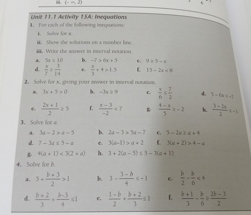 (-∈fty ,2) 6 
Unit 11.1 Activity 15A: Inequations 
1. For each of the following inequations: 
i. Solve for x. 
ii. Show the solutions on a number line. 
iii. Write the answer in interval notation. 
a. 5x≤ 10 b. -7>6x+5 c. 9≥ 5-x
d.  x/7 ≥  3/14  e.  x/3 +4>1.5 f. 15-2x<8</tex> 
2. Solve for x, giving your answer in interval notation. 
a. 3x+5>0 b. -3x≥ 9 c.  x/6 ≤  7/2  d. 5-6x≤ -7
e.  (2x+1)/2 ≥ 5 f.  (x-3)/-2 <7</tex> g.  (4-x)/5 ≥ -2 h.  (3-2x)/2 ≤ -1
3. Solve for a. 
a. 3a-2>a-5 b. 2a-3>5a-7 c. 5-2a≥ a+4
d. 7-3a≤ 5-a e. 3(a-1)>a+2 f. 3(a+2)>4-a
g. 4(a+1)<3(2+a) h. 3+2(a-5)≤ 5-3(a+1)
4. Solve for b. 
a. 5+ (b+3)/2 >1 b. 3- (3-b)/4 ≤ -1 c.  b/2 - b/6 <4</tex> 
d.  (b+2)/3 + (b-3)/4 ≤ 1 e.  (1-b)/2 + (b+2)/3 ≤ 1 f.  (b+1)/3 - b/6 ≥  (2b-3)/2 