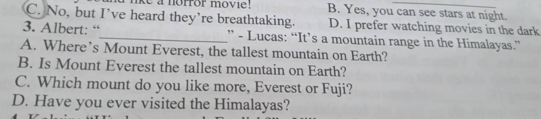 ke a norror movie! B. Yes, you can see stars at night.
C. No, but I’ve heard they’re breathtaking. D. I prefer watching movies in the dark
3. Albert: “_ ” - Lucas: “It’s a mountain range in the Himalayas.”
A. Where’s Mount Everest, the tallest mountain on Earth?
B. Is Mount Everest the tallest mountain on Earth?
C. Which mount do you like more, Everest or Fuji?
D. Have you ever visited the Himalayas?