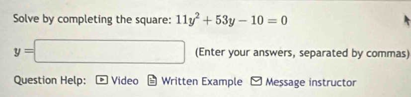 Solve by completing the square: 11y^2+53y-10=0
y=□ (Enter your answers, separated by commas) 
Question Help: Video Written Example Message instructor