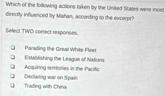 Which of the following actions taken by the United States were most
directly influenced by Mahan, according to the excerpt?
Select TWO correct responses.
Parading the Great White Fleet
Establishing the League of Nations
Acquiring territories in the Pacific
Declaring war on Spain
Trading with China