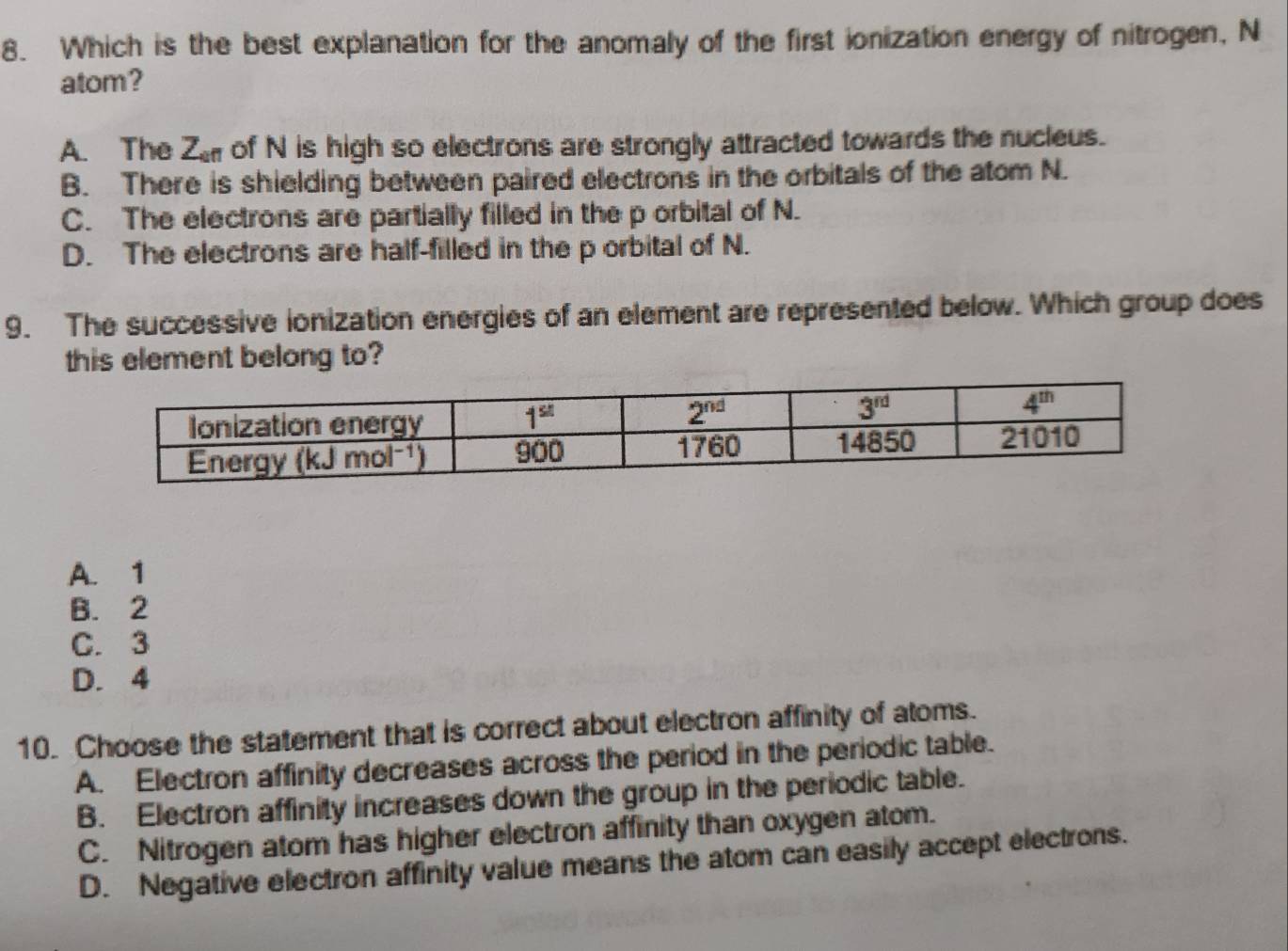 Which is the best explanation for the anomaly of the first ionization energy of nitrogen, N
atom?
A. The Z_cf1 of N is high so electrons are strongly attracted towards the nucleus.
B. There is shielding between paired electrons in the orbitals of the atom N.
C. The electrons are partially filled in the p orbital of N.
D. The electrons are half-filled in the p orbital of N.
9. The successive ionization energies of an element are represented below. Which group does
this element belong to?
A. 1
B. 2
C. 3
D. 4
10. Choose the statement that is correct about electron affinity of atoms.
A. Electron affinity decreases across the period in the periodic table.
B. Electron affinity increases down the group in the periodic table.
C. Nitrogen atom has higher electron affinity than oxygen atom.
D. Negative electron affinity value means the atom can easily accept electrons.