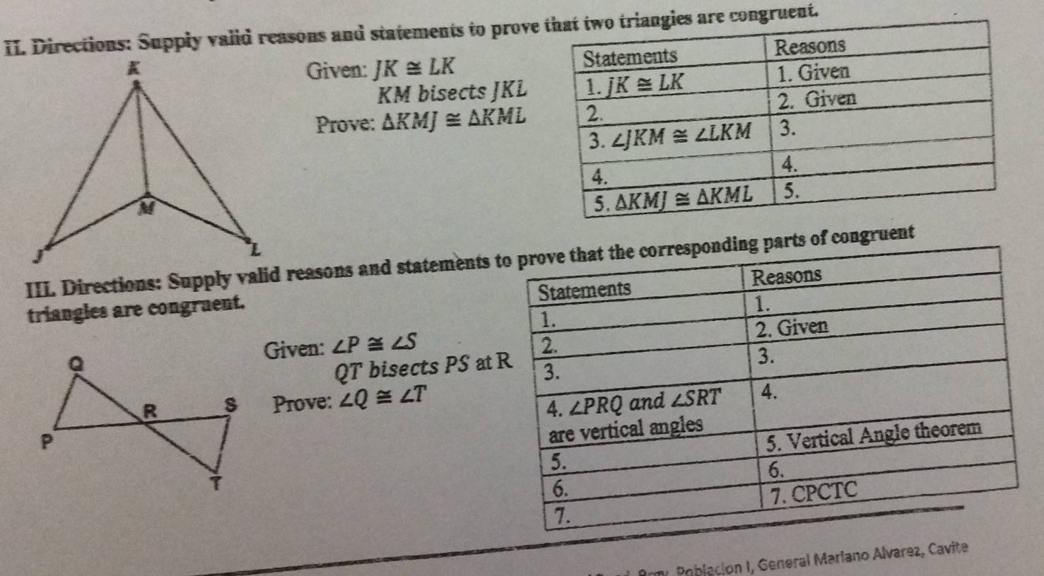 Directions: Supply vaiid reasons and statements to prove congruent.
Given: JK≌ LK
KM bisects JKL
Prove: △ KMJ≌ △ KML
III Directions: Supply valid reasons and statements  congruent
triangles are congruent. 
Given: ∠ P≌ ∠ S
QT bisects PS at 
Prove: ∠ Q≌ ∠ T
y  Población I, General Mariano Alvarez, Cavite