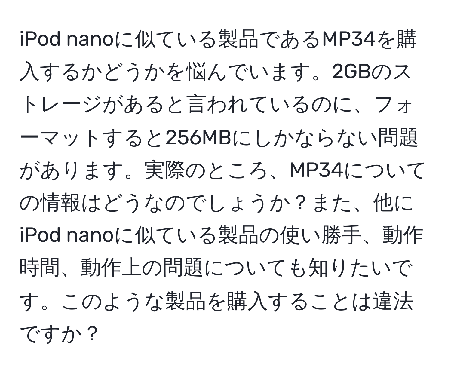 iPod nanoに似ている製品であるMP34を購入するかどうかを悩んでいます。2GBのストレージがあると言われているのに、フォーマットすると256MBにしかならない問題があります。実際のところ、MP34についての情報はどうなのでしょうか？また、他にiPod nanoに似ている製品の使い勝手、動作時間、動作上の問題についても知りたいです。このような製品を購入することは違法ですか？