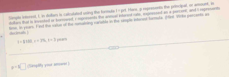 Simple interest, I, in dollars is calculated using the formula I=pt rt. Here, p represents the principal, or amount, in
dollars that is invested or borrowed; r represents the annual interest rate, expressed as a percent; and t represents 
time, in years. Find the value of the remaining variable in the simple interest formula. (Hint: Write percents as 
decimals )
l=$180, r=3% , t=3 years
p=$□ (Simplify your answer)