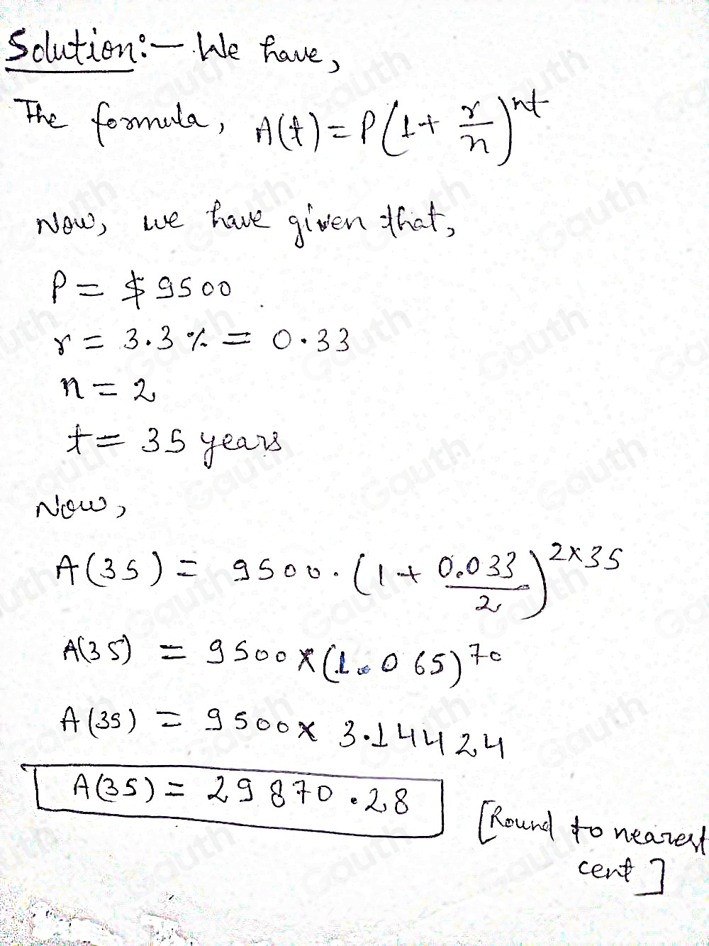 sclution:- We have, 
The formla, A(t)=P(1+ r/n )^nt
Now, we have given that,
P=$ 9500
r=3.3% =0.33
n=2
t=35y_0 ears 
Now,
A(35)=9500· (1+ (0.033)/2 )^2* 35
A(35)=9500* (1.065)^70
A(3s)=9500* 3.14424
overline A(35)=29870.28 "Round to nearent 
cent]