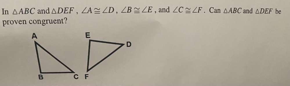 In △ ABC and △ DEF, ∠ A≌ ∠ D, ∠ B≌ ∠ E , and ∠ C≌ ∠ F. Can △ ABC and △ DEF be 
proven congruent?