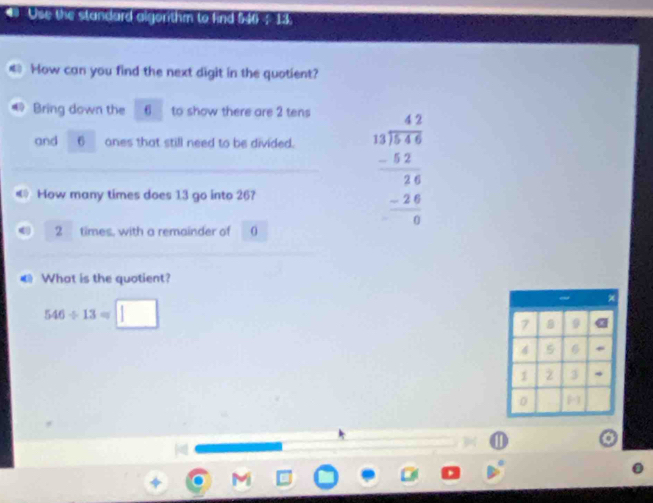 Use the standard algorthm to find 546 - 13
€ How can you find the next digit in the quotient? 
Bring down the 6 to show there are 2 tens 
and 6 ones that still need to be divided. 
How many times does 13 go into 26?
2 times, with a remainder of 0
beginarrayr 47 13encloselongdiv 14.66 -52 hline 24 -24 hline 0endarray
€ What is the quotient?
546/ 13=□
1