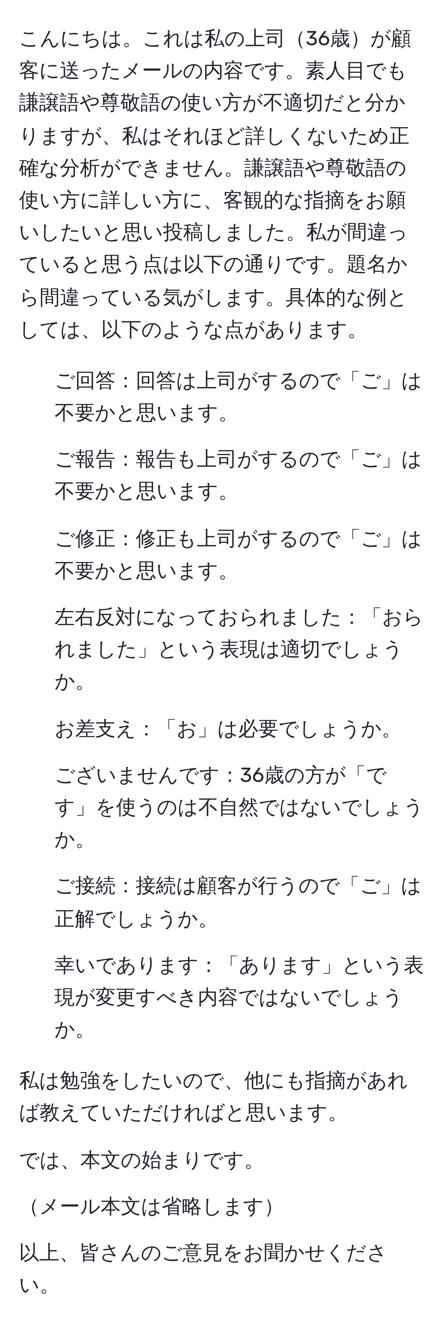 こんにちは。これは私の上司36歳が顧客に送ったメールの内容です。素人目でも謙譲語や尊敬語の使い方が不適切だと分かりますが、私はそれほど詳しくないため正確な分析ができません。謙譲語や尊敬語の使い方に詳しい方に、客観的な指摘をお願いしたいと思い投稿しました。私が間違っていると思う点は以下の通りです。題名から間違っている気がします。具体的な例としては、以下のような点があります。

1. ご回答：回答は上司がするので「ご」は不要かと思います。
2. ご報告：報告も上司がするので「ご」は不要かと思います。
3. ご修正：修正も上司がするので「ご」は不要かと思います。
4. 左右反対になっておられました：「おられました」という表現は適切でしょうか。
5. お差支え：「お」は必要でしょうか。
6. ございませんです：36歳の方が「です」を使うのは不自然ではないでしょうか。
7. ご接続：接続は顧客が行うので「ご」は正解でしょうか。
8. 幸いであります：「あります」という表現が変更すべき内容ではないでしょうか。

私は勉強をしたいので、他にも指摘があれば教えていただければと思います。

では、本文の始まりです。

メール本文は省略します

以上、皆さんのご意見をお聞かせください。