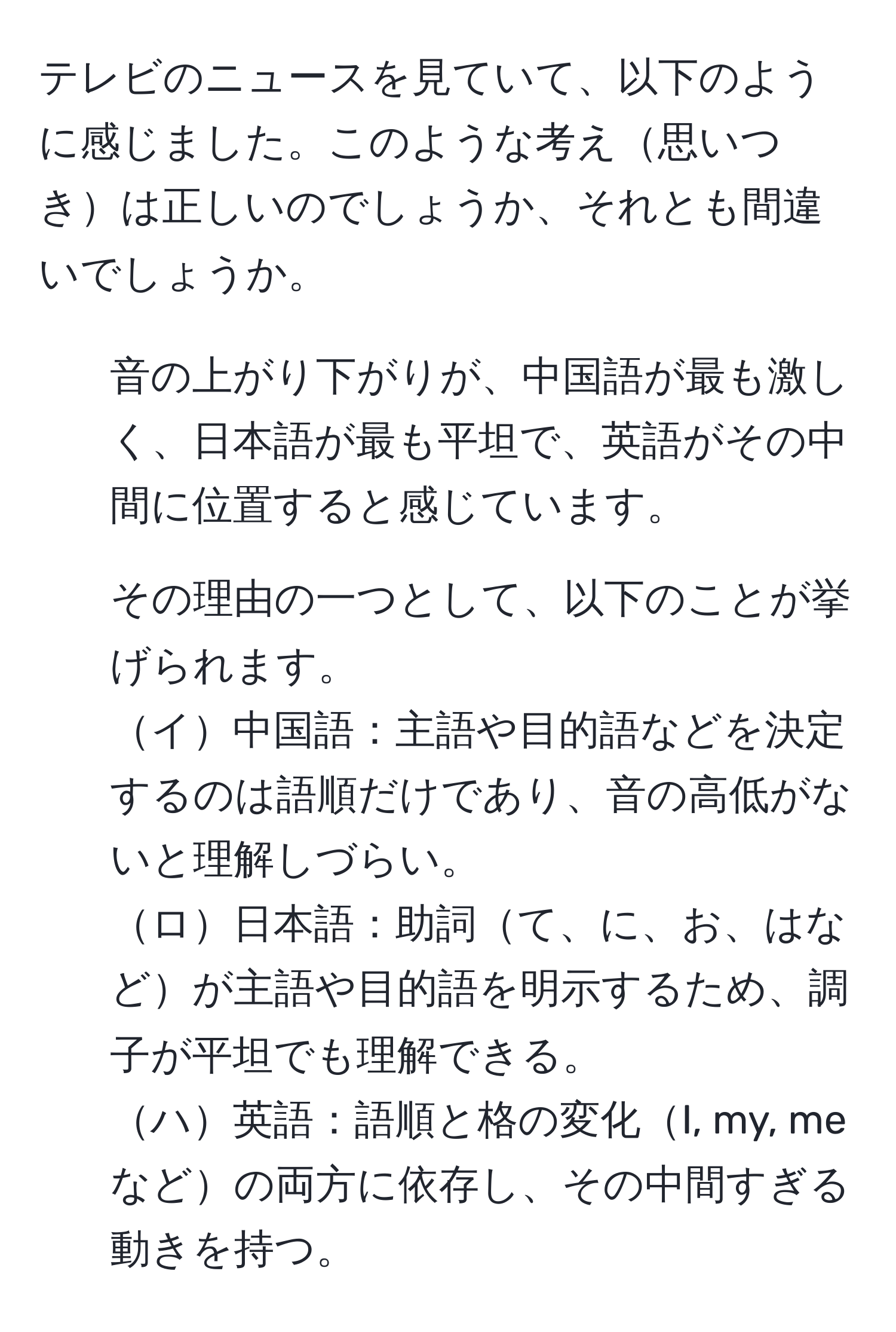 テレビのニュースを見ていて、以下のように感じました。このような考え思いつきは正しいのでしょうか、それとも間違いでしょうか。  
1. 音の上がり下がりが、中国語が最も激しく、日本語が最も平坦で、英語がその中間に位置すると感じています。  
2. その理由の一つとして、以下のことが挙げられます。  
イ中国語：主語や目的語などを決定するのは語順だけであり、音の高低がないと理解しづらい。  
ロ日本語：助詞て、に、お、はなどが主語や目的語を明示するため、調子が平坦でも理解できる。  
ハ英語：語順と格の変化I, my, meなどの両方に依存し、その中間すぎる動きを持つ。