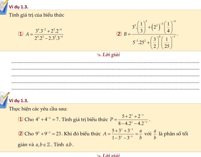 Ví dụ 1.3. 
Tính giá trị của biểu thức 
(1) A= (3^4.3^(-2)+2^5.2^(-4))/2^4.2^3-2.3^5.3^(-4) 
⑵ B=frac 3^3· ( 1/3 )^3+(2^2)^-3( 1/4 )^-45^(-3)· 25^2+( 3/2 )^0( 1/25 )^-1
Lời giải 
_ 
_ 
_ 
_ 
_ 
Ví dụ 1.3. 
Thực hiện các yêu cầu sau: 
1) Cho 4^x+4^(-x)=7. Tính giá trị biểu thức P= (5+2^x+2^(-x))/8-4.2^x-4.2^(-x) . 
⑵ Cho 9^x+9^(-x)=23. Khi đó biểu thức A= (5+3^x+3^(-x))/1-3^x-3^(-x) = a/b  với  a/b  là phân số tối 
giản và a,b∈ Z. Tính a. b. 
Lời giải