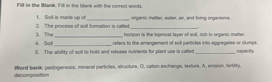 Fill in the Blank: Fill in the blank with the correct words. 
1. Soil is made up of _, organic matter, water, air, and living organisms. 
2. The process of soil formation is called_ 
: 
3. The _horizon is the topmost layer of soil, rich in organic matter. 
4. Soil _refers to the arrangement of soil particles into aggregates or clumps. 
5. The ability of soil to hold and release nutrients for plant use is called _capacity. 
Word bank: pedogenesis, mineral particles, structure, O, cation exchange, texture, A, erosion, fertility, 
decomposition