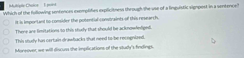 Which of the following sentences exemplines explicitness through the use of a linguistic signpost in a sentence?
It is important to consider the potential constraints of this research.
There are limitations to this study that should be acknowledged.
This study has certain drawbacks that need to be recognized.
Moreover, we will discuss the implications of the study's findings.