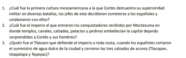 ¿Cuál fue la primera cultura mesoamericana a la que Cortes demuestra su superioridad 
militar en diversas batallas, los jefes de esta decidieron someterse a los españoles y 
colaboraron con ellos? 
2. ¿Cuál fue el imperio al que entraron los conquistadores recibidos por Moctezuma en 
donde templos, canales, calzadas, palacios y jardines embellecían la capital dejando 
sorprendidos a Cortés y sus hombres? 
3. ¿Quién fue el Tlatoani que defiende el imperio a toda costa, cuando los españoles cortaron 
el suministro de agua dulce de la ciudad y cerraron las tres calzadas de acceso (Tlacopan, 
Iztapalapa y Tepeyac)?