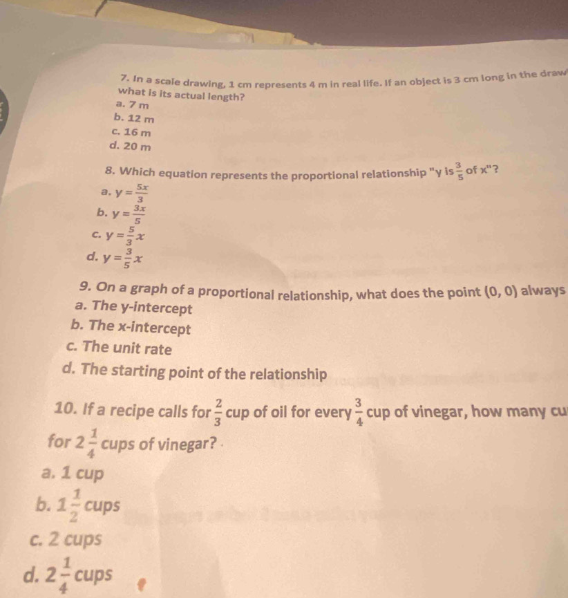 In a scale drawing, 1 cm represents 4 m in real life. If an object is 3 cm long in the draw
what is its actual length?
a. 7 m
b. 12 m
c. 16 m
d. 20 m
8. Which equation represents the proportional relationship "γ is  3/5  of x^" ?
a, y= 5x/3 
b. y= 3x/5 
C. y= 5/3 x
d. y= 3/5 x
9. On a graph of a proportional relationship, what does the point (0,0) always
a. The y-intercept
b. The x-intercept
c. The unit rate
d. The starting point of the relationship
10. If a recipe calls for  2/3 cup of oil for every  3/4 cup of vinegar, how many cu
for 2 1/4  cups of vinegar?
a. 1 cup
b. 1 1/2  cups
c. 2 cups
d. 2 1/4 cups