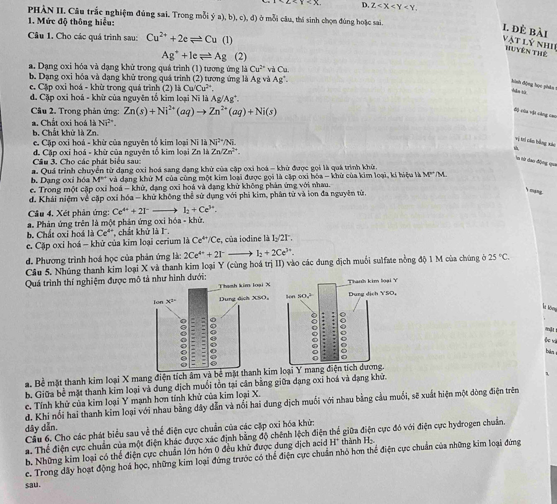 1<2<Y D. Z
PHÀN II. Câu trắc nghiệm đúng sai. Trong mỗi ý a), b), c), d) ở mỗi câu, thí sinh chọn đúng hoặc sai.
1. Mức độ thông hiểu:
I. đÈ bài
Câu 1. Cho các quá trình sau: Cu^(2+)+2eleftharpoons Cu(1)
Vật lý nhI THuyên thê
Ag^++1eleftharpoons Ag (2)
a. Dạng oxi hóa và dạng khử trong quá trình (1) tương ứng là Cu^(2+) và Cu.
b. Dạng oxi hóa và dạng khử trong quá trình (2) tương ứng là Ag và Ag^+.
hình động học phân
c. Cặp oxi hoá - khù trong quá trình (2) laCu/Cu^(2+).
hǎn từ.
d. Cặp oxi hoá - khừ của nguyên tố kim loại Ni là Ag/Ag^+.
Câu 2. Trong phản ứng: Zn(s)+Ni^(2+)(aq)to Zn^(2+)(aq)+Ni(s)
độ của vật càng cao
a. Chất oxi hoá là Ni^2
b. Chất khử là Zn.
c. Cặp oxi hoá - khừ của nguyên tố kim loại Ni là Ni^(2+)/Ni.
vị trí cān bằng xác
d. Cặp oxi hoá - khừ của nguyên tố kim loại Zn là Zn/Zn^(2+).
1h
Câu 3. Cho các phát biểu sau:
In từ dao động qua
a. Quá trình chuyển từ dạng oxi hoá sang dạng khử của cặp oxi hoá - khử được gọi là quá trình khử.
b. Dạng oxi hóa M^(n+) và dạng khử M của cùng một kim loại được gọi là cặp oxi hóa - khử của kim loại, kí hiệu là M^(n+)/M.
c. Trong một cặp oxi hoá - khử, dạng oxi hoá và dạng khử không phản ứng von nhau.
d. Khái niệm về cặp oxi hóa - khử không thể sử dụng với phi kim, phân tử và ion đa nguyên tử.
h mạng.
Câu 4. Xét phản ứng: Ce^(4+)+2I^-- - I_2+Ce^(3+).
a. Phản ứng trên là một phản ứng oxi hóa - khử.
b. Chất oxi hoá laCe^4 *, chất khử là I.
c. Cặp oxi hoá - khử của kim loại cerium là Ce^(4+)/Ce , của iodine là I_2/2I^-.
d. Phương trình hoá học của phản ứng là: 2Ce^(4+)+2I^-to I_2+2Ce^(3+).
Câu 5. Nhúng thanh kim loại X và thanh kim loại Y (cùng hoá trị II) vào các dung dịch muối sulfate nồng độ 1 M của chúng ở 25°C.
Quá trình thí nghiệm được mô tả như hình dưới:
 
Ít lòng
mặt
ộc và
bàn
a. Bề mặt thanh kim loại X mang điện tích âm v
b. Giữa bề mặt thanh kim loại và dung dịch muối tồn tại cân bằng giữa dạng oxi hoá và dạng khử.
1.
c. Tính khử của kim loại Y mạnh hơn tính khử của kim loại X.
d. Khi nối hai thanh kim loại với nhau bằng dây dẫn và nối hai dung dịch muối với nhau bằng cầu muối, sẽ xuất hiện một dòng điện trên
dây dẫn.
Cầu 6. Cho các phát biểu sau về thế điện cực chuẩn của các cặp oxi hóa khử:
a. Thể điện cực chuẩn của một điện khác được xác định bằng độ chênh lệch điện thế giữa điện cực đó với điện cực hydrogen chuẩn.
b. Những kim loại có thế điện cực chuẩn lớn hớn 0 đều khử được dung dịch acid H^+ thành H₂
c. Trong dãy hoạt động hoá học, những kim loại đứng trước có thế điện cực chuẩn nhỏ hơn thế điện cực chuẩn của những kim loại đứng
sau.