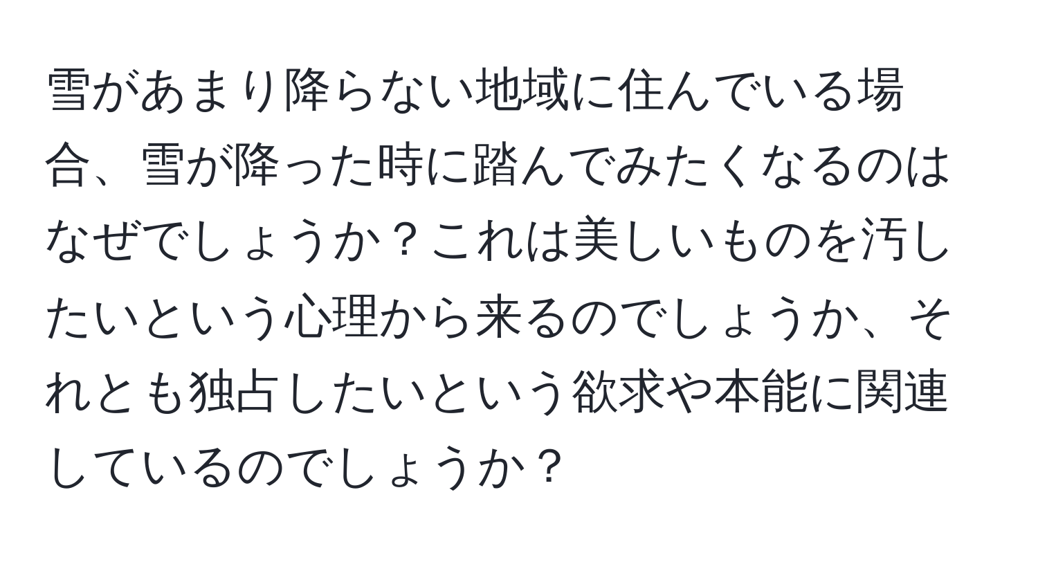 雪があまり降らない地域に住んでいる場合、雪が降った時に踏んでみたくなるのはなぜでしょうか？これは美しいものを汚したいという心理から来るのでしょうか、それとも独占したいという欲求や本能に関連しているのでしょうか？