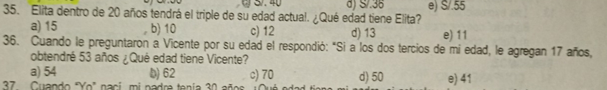 d) S/.36 e) S/.55
35. Elita dentro de 20 años tendrá el triple de su edad actual. ¿Qué edad tiene Elita?
a) 15 b) 10 c) 12
d) 13 e) 11
36. Cuando le preguntaron a Vicente por su edad el respondió: "Si a los dos tercios de mi edad, le agregan 17 años,
obtendré 53 años ¿Qué edad tiene Vicente?
a) 54 D) 62 c) 70 d) 50
37 Cuando "Yo" nací, mi padre tenía 30 años
e) 41