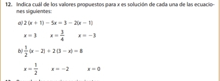 Indica cuál de los valores propuestos para x es solución de cada una de las ecuacio-
nes siguientes:
a) 2(x+1)-5x=3-2(x-1)
x=3 x= 3/4  x=-3
b)  1/2 (x-2)+2(3-x)=8
x= 1/2  x=-2 x=0