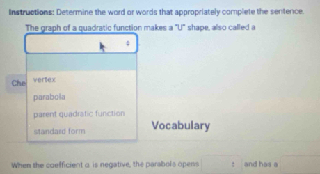 Instructions: Determine the word or words that appropriately complete the sentence.
The graph of a quadratic function makes a "U" shape, also called a
Che vertex
parabola
parent quadratic function
standard form Vocabulary
When the coefficient α is negative, the parabola opens : and has a