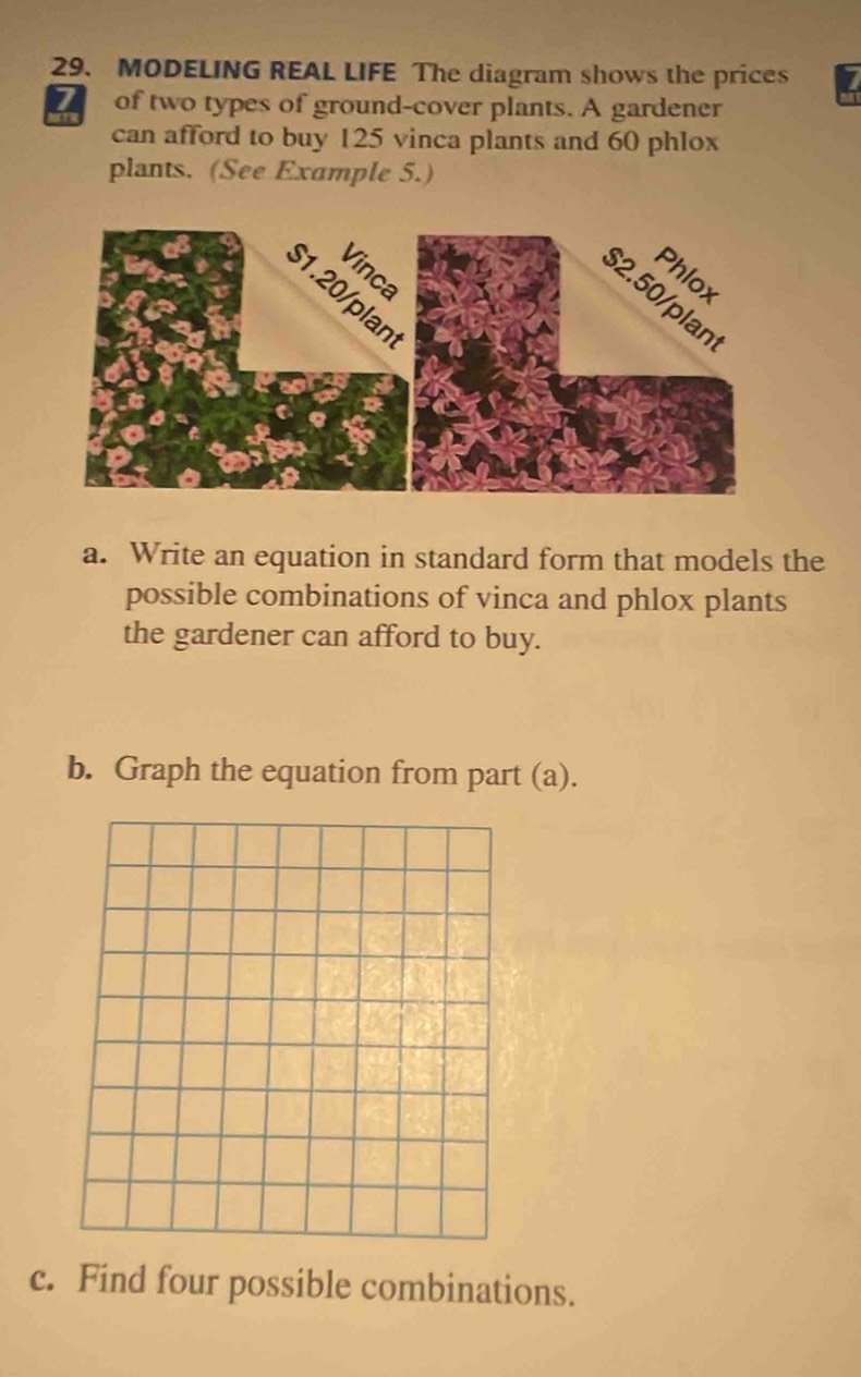 MODELING REAL LIFE The diagram shows the prices 7
of two types of ground-cover plants. A gardener 
can afford to buy 125 vinca plants and 60 phlox 
plants. (See Example 5.) 
a. Write an equation in standard form that models the 
possible combinations of vinca and phlox plants 
the gardener can afford to buy. 
b. Graph the equation from part (a). 
c. Find four possible combinations.