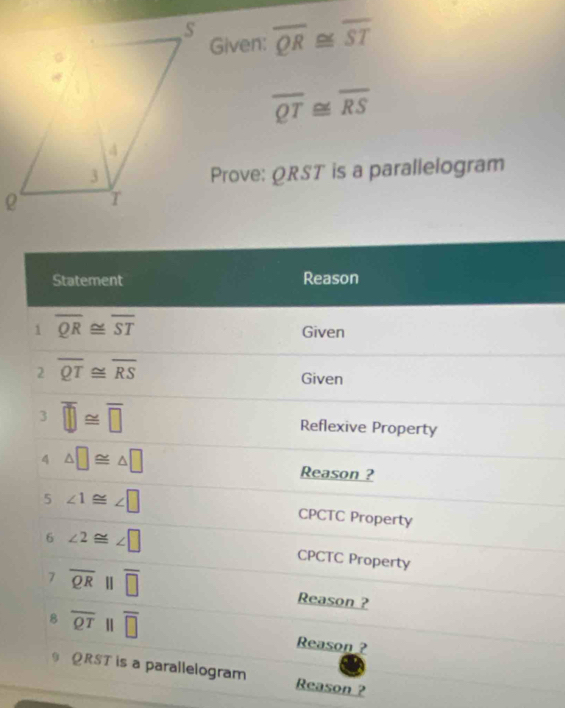 overline QR overline ST
Given:
overline QT≌ overline RS
Prove: QRST is a parallelogram 
Statement Reason 
1 overline QR≌ overline ST
Given 
2 overline QT≌ overline RS
Given 
3 overline □ ≌ overline □  Reflexive Property 
4 △ □ ≌ △ □
Reason ? 
5 ∠ 1≌ ∠ □ CPCTC Property 
6 ∠ 2≌ ∠ □ CPCTC Property 
7 overline QRparallel overline □  Reason ? 
8 overline QT | overline □  Reason ?
QRST is a parallelogram Reason ?