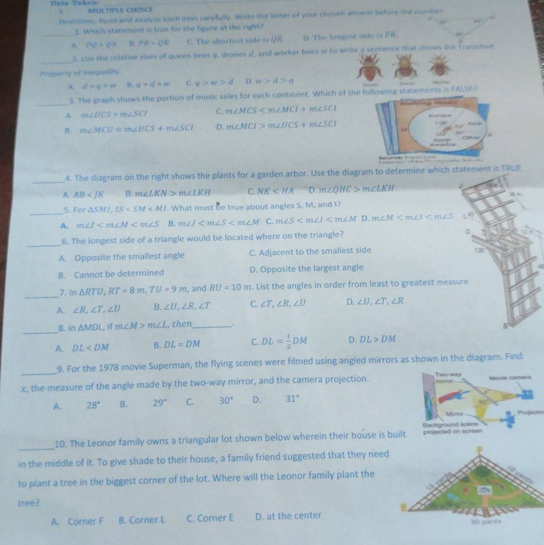 Date Táken:
1 MULTIPLE CHOICE
Directions: Read and analyze each item carefully. Write the letter of your chosen answer before the number
。
1. Which statement is true for the figure at the right? 40°
_A. PQ>QR B. PR=QR C. The shortest side is overline QR. D. The longest side is overline PR
_
2. Use the relative sizes of queen bees q, drones d, and worker bees w to write a sentence that shows the Transitive
Property of Inequality.
A. d>q>w B. q>d>w C. q>w>d D. w>d>q ( ) — Gross
_
3. The graph shows the portion of music sales for each continent. Which of the following statements is PALSE?
C. m∠ MCS
A. m∠ UCS>m∠ SCI Europe
108
B. m∠ MCU=m∠ UCS+m∠ SCI D. m∠ MCI>m∠ UCS+m∠ SCI Ara
930°
40°
Amarc orth 5
_4. The diagram on the right shows the plants for a garden arbor. Use the diagram to determine which statement is TRUE.
A. AB B. m∠ LKN>m∠ LKH C. NK D. m∠ QHC>m∠ LKH
J
n
_
S. For △ SMI,IS . What must be true about angles S, M, and I?
A. m∠ I B. m∠ I C. m∠ S D. m∠ M L 4B
_
6. The longest side of a triangle would be located where on the triangle? a
A. Opposite the smallest angle C. Adjacent to the smallest side 135
B. Cannot be determined D. Opposite the largest angle
_7. in △ RTU,RT=8m,TU=9m , and RU=10m. List the angles in order from least to greatest measure
A. ∠ R,∠ T,∠ U B. ∠ U,∠ R,∠ T C. ∠ T,∠ R,∠ U D. ∠ U,∠ T,∠ R
_
8. In△ MDL , if m∠ M>m∠ L , then_ .
B
A. DL B. DL=DM C. DL= 1/2 DM D. DL>DM
_
9. For the 1978 movie Superman, the flying scenes were filmed using angled mirrors as shown in the diagram. Find
x, the measure of the angle made by the two-way mirror, and the camera projection.
A. 28° B. 29° C. 30° D. 31°
Projeció
_
10. The Leonor family owns a triangular lot shown below wherein their house is buil
in the middle of it. To give shade to their house, a family friend suggested that they need
to plant a tree in the biggest corner of the lot. Where will the Leonor family plant the
tree?
A. Corner F B. Corner L C. Corner E D. at the center