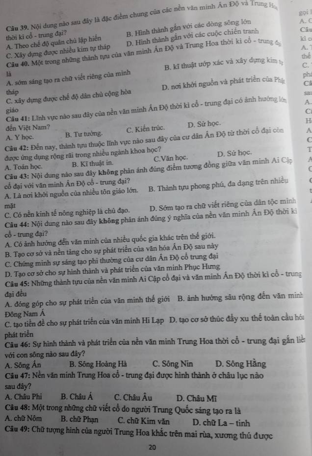 gọi 
Câu 39. Nội dung nào sau đây là đặc điểm chung của các nền văn minh Ân Độ và Trung Ho
thời ki cổ - trung đại?
B. Hình thành gắn với các dòng sông lớn A. C
A. Theo chế độ quân chủ lập hiển D. Hình thành gắn với các cuộc chiến tranh Câu
kio
C. Xây dựng được nhiều kim tự tháp
Cầu 40. Một trong những thành tựu của văn minh Ấn Độ và Trung Hoa thời kỉ cổ - trung đạ
A. 7
thể
A. sớm sáng tạo ra chữ viết riêng của mình B. kĩ thuật ướp xác và xây dựng kim C.
là
Cả
C. xây dựng được chế độ dân chủ cộng hòa D. nơi khởi nguồn và phát triển của Phụ phi
tháp sa1
Câu 41: Lĩnh vực nào sau đây của nền văn minh Ấn Độ thời kì cổ - trung đại có ảnh hưởng lớ A.
giáo C
đến Việt Nam?
A. Y học. B. Tư tưởng. C. Kiến trúc. D. Sử học.
H
Câu 42: Đến nay, thành tựu thuộc lĩnh vực nào sau đây của cư dân Ấn Độ từ thời cổ đại còn A
C
được ứng dụng rộng rãi trong nhiều ngành khoa học?
A. Toán học. B. Kĩ thuật in. C.Văn học. D. Sử học.
T
Câu 43: Nội dung nào sau đây không phản ánh đúng điểm tương đồng giữa văn minh Ai Cập A
(
cổ đại với văn minh Ấn Độ cỗ - trung đại?
A. Là nơi khởi nguồn của nhiều tôn giáo lớn. B. Thành tựu phong phú, đa dạng trên nhiều
mặt
C. Có nền kinh tế nông nghiệp là chủ đạo. D. Sớm tạo ra chữ viết riêng của dân tộc minh
Cầu 44: Nội dung nào sau đây không phản ánh đúng ý nghĩa của nền văn minh Ấn Độ thời ki
cổ - trung đại?
A. Có ảnh hưởng đến văn minh của nhiều quốc gia khác trên thế giới.
B. Tạo cơ sở và nền tảng cho sự phát triển của văn hóa Ấn Độ sau này
C. Chứng minh sự sáng tạo phi thường của cư dân Ấn Độ cổ trung đại
D. Tạo cơ sở cho sự hình thành và phát triển của văn minh Phục Hưng
Câu 45: Những thành tựu của nền văn minh Ai Cập cổ đại và văn minh Ấn Độ thời kì cổ - trung
đại đều
A. đóng góp cho sự phát triển của văn minh thế giới B. ảnh hưởng sâu rộng đến văn minh
Đông Nam Á
C. tạo tiền đề cho sự phát triển của văn minh Hi Lạp D. tạo cơ sở thúc đầy xu thế toàn cầu hói
phát triển
Câu 46: Sự hình thành và phát triển của nền văn minh Trung Hoa thời cổ - trung đại gắn liề
với con sông nào sau đây?
A. Sông Ấn B. Sông Hoàng Hà C. Sông Nin D. Sông Hằng
Câu 47: Nền văn minh Trung Hoa cổ - trung đại được hình thành ở châu lục nào
sau dây?
A. Châu Phi B. Châu Á C. Châu Âu D. Châu Mĩ
Câu 48: Một trong những chữ viết cổ do người Trung Quốc sáng tạo ra là
A. chữ Nôm  B. chữ Phạn C. chữ Kim văn  D. chữ La − tinh
Câu 49: Chữ tượng hình của người Trung Hoa khắc trên mai rùa, xương thủ được
20