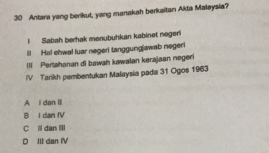 Antara yang berikut, yang manakah berkaitan Akta Malaysia?
I Sabah berhak menubuhkan kabinet negeri
Il Ha! ehwal luar negeri tanggungjawab negeri
II Pertahanan di bawah kawalan kerajaan negeri
IV Tarikh pembentukan Malaysia pada 31 Ogos 1963
A I dan II
B I dan IV
C ll dan Ili
D III dan IV