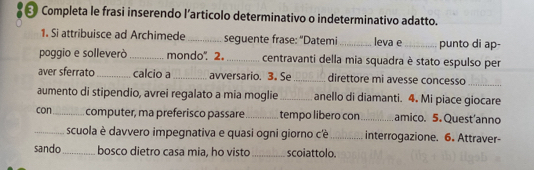 Completa le frasi inserendo l’articolo determinativo o indeterminativo adatto. 
1. Si attribuisce ad Archimede _seguente frase: "Datemi_ leva e _punto di ap- 
poggio e solleverà _mondo" 2. _centravanti della mia squadra è stato espulso per 
aver sferrato _calcio a_ avversario. 3. Se _direttore mi avesse concesso_ 
aumento di stipendio, avrei regalato a mia moglie _anello di diamanti. 4. Mi piace giocare 
con_ computer, ma preferisco passare _tempo libero con_ amico. 5. Quest'anno 
_scuola è davvero impegnativa e quasi ogni giorno cè _interrogazione. 6. Attraver- 
sando_ bosco dietro casa mia, ho visto _scoiattolo.