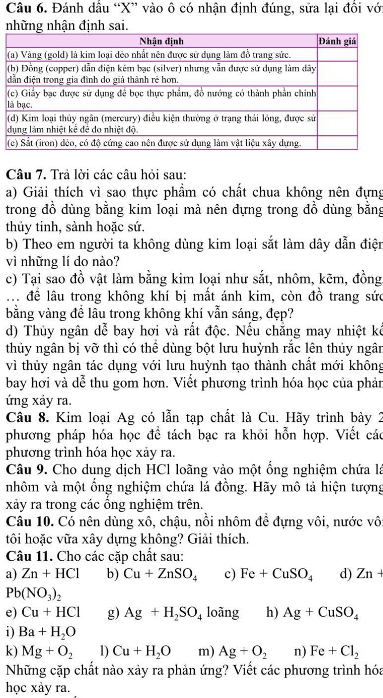 Đánh dầu “X” vào ô có nhận định đúng, sửa lại đồi với
những nhận định sai.
Câu 7. Trả lời các câu hỏi sau:
a) Giải thích vì sao thực phẩm có chất chua không nên đựng
trong đồ dùng bằng kim loại mà nên đựng trong đồ dùng bằng
thủy tinh, sành hoặc sứ.
b) Theo em người ta không dùng kim loại sắt làm dây dẫn điện
vì những lí do nào?
c) Tại sao đồ vật làm bằng kim loại như sắt, nhôm, kẽm, đồng
. để lâu trong không khí bị mất ánh kim, còn đồ trang sức
bằng vàng để lâu trong không khí vẫn sáng, đẹp?
d) Thủy ngân dễ bay hơi và rất độc. Nếu chẳng may nhiệt kế
thủy ngân bị vỡ thì có thể dùng bột lưu huỳnh rắc lên thủy ngân
vì thủy ngân tác dụng với lưu huỳnh tạo thành chất mới không
bay hơi và dễ thu gom hơn. Viết phương trình hóa học của phản
ứng xảy ra.
Câu 8. Kim loại Ag có lẫn tạp chất là Cu. Hãy trình bày 2
phương pháp hóa học để tách bạc ra khỏi hỗn hợp. Viết các
phương trình hóa học xảy ra.
Câu 9. Cho dung dịch HCl loãng vào một ống nghiệm chứa là
nhôm và một ổng nghiệm chứa lá đồng. Hãy mô tả hiện tượng
xảy ra trong các ổng nghiệm trên.
Câu 10. Có nên dùng xô, chậu, nồi nhôm để đựng vôi, nước vôi
tôi hoặc vữa xây dựng không? Giải thích.
Câu 11. Cho các cặp chất sau:
a) Zn+HCl b) Cu+ZnSO_4 c) Fe+CuSO_4 d) Zn+
Pb(NO_3)_2
e) Cu+HCl g) Ag+H_2SO_4 loãng h) Ag+CuSO_4
i) Ba+H_2O
k) Mg+O_2 1) Cu+H_2O m) Ag+O_2 n) Fe+Cl_2
Những cặp chất nào xảy ra phản ứng? Viết các phương trình hóa
học xảy ra.