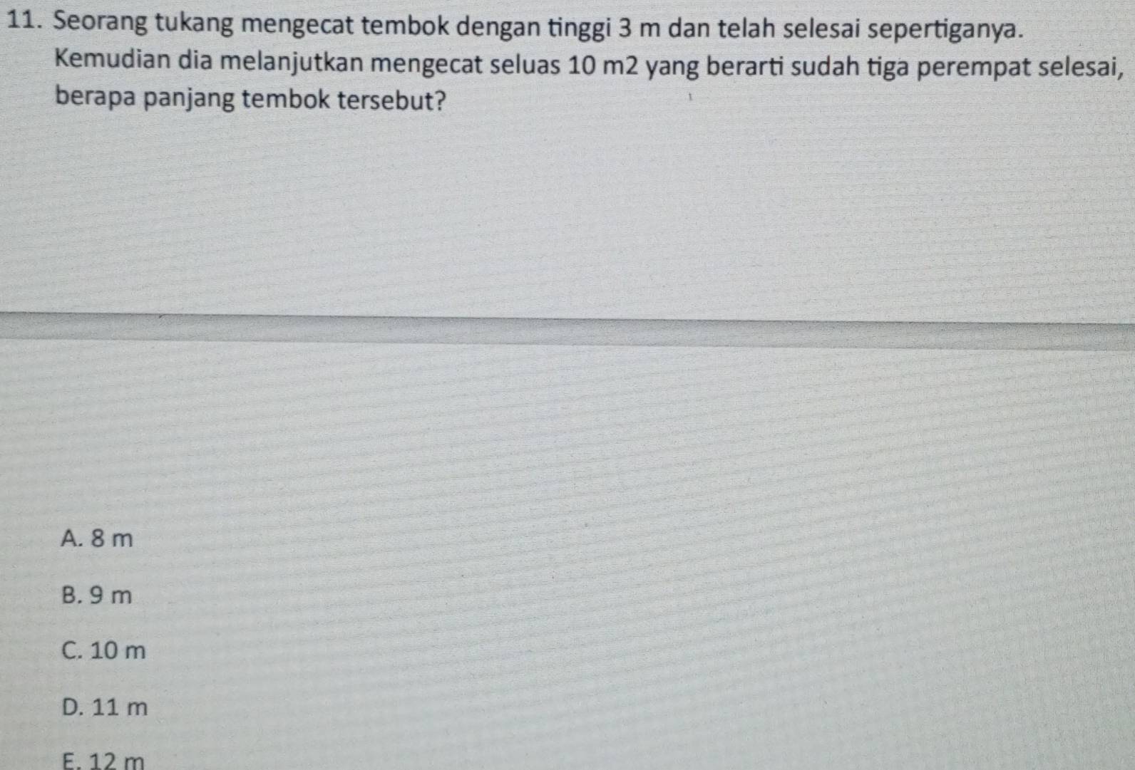 Seorang tukang mengecat tembok dengan tinggi 3 m dan telah selesai sepertiganya.
Kemudian dia melanjutkan mengecat seluas 10 m2 yang berarti sudah tiga perempat selesai,
berapa panjang tembok tersebut?
A. 8 m
B. 9 m
C. 10 m
D. 11 m
E. 12 m