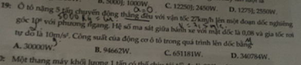 B. 5000J; 1000W C. 12250J; 2450W. D. 1275]; 2550W.
19: Ô tổ nặng 5 tấn chuyển động thắng đều với vận tốc 27km/h lên một đoạn đốc nghiêng
góc 10º với phương rgang. Hệ số ma sát giữa bánh xe với mặt đốc là 0,08 và gia tốc roi
tự do là 10m/s^2 Cổng suất của động cơ ô tổ trong quá trình lên đốc bản
A. 30000W B. 94662W. C. 651181W. D. 340784W.
0: Một thang máy khối lượng 1 tấn có thế c