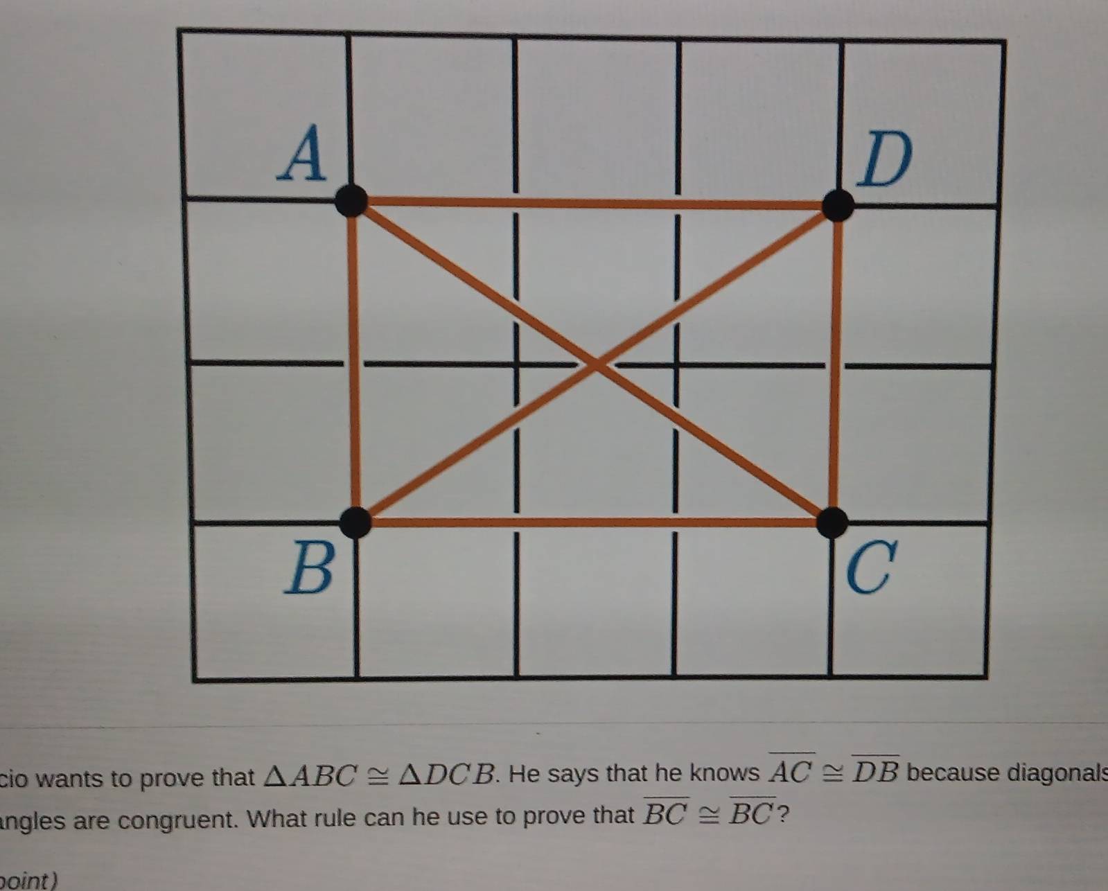 A
D
B
C
cio wants to prove that △ ABC≌ △ DCB. He says that he knows overline AC≌ overline DB because diagonals 
angles are congruent. What rule can he use to prove that overline BC≌ overline BC ? 
boint)