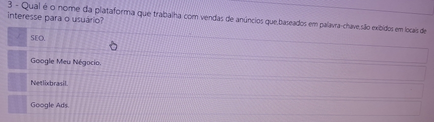 interesse para o usuário?
3 - Qual é o nome da plataforma que trabalha com vendas de anúncios que,baseados em palavra-chave,são exibidos em locais de
SEO.
Google Meu Négocio.
Netlixbrasil.
Google Ads.