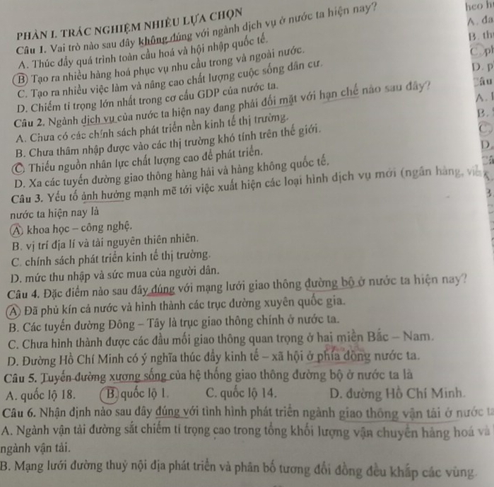 phản 1 trác nghiệm nhiều lựa chọn
Câu 1. Vai trò nào sau đây không đúng với ngành dịch vụ ở nước ta hiện nay?
hco h
B. th
A. Thúc đầy quá trình toàn cầu hoá và hội nhập quốc tế. A. da
B Tạo ra nhiều hàng hoá phục vụ nhu cầu trong và ngoài nước. Copl
C. Tạo ra nhiều việc làm và nâng cao chất lượng cuộc sống dân cư
D. p
D. Chiếm ti trọng lớn nhất trong cơ cấu GDP của nước ta.
lâu
Câu 2. Ngành dịch vụ của nước ta hiện nay dang phải đối mặt với hạn chế nào sau đây? A. I
A. Chưa có các chính sách phát triển nền kinh tế thị trường.
B.
B. Chưa thâm nhập được vào các thị trường khó tính trên thế giới.
C
Ô Thiếu nguồn nhân lực chất lượng cao để phát triển.
D.
D. Xa các tuyến đường giao thông hàng hải và hàng không quốc tế,
.
Câu 3. Yếu tố ảnh hưởng mạnh mẽ tới việc xuất hiện các loại hình dịch vụ mới (ngắn hàng, viề
nước ta hiện nay là
A khoa học - công nghệ.
B. vị trí địa lí và tài nguyên thiên nhiên.
C. chính sách phát triển kinh tế thị trường.
D. mức thu nhập và sức mua của người dân.
Câu 4. Đặc điểm nào sau đây đúng với mạng lưới giao thông đường bộ ở nước ta hiện nay ?
A Đã phủ kín cả nước và hình thành các trục đường xuyên quốc gia.
B. Các tuyến đường Đông - Tây là trục giao thông chính ở nước ta.
C. Chưa hình thành được các đầu mối giao thông quan trọng ở hai miền Bắc - Nam.
D. Đường Hồ Chí Minh có ý nghĩa thúc đầy kinh tế - xã hội ở phía động nước ta.
Câu 5. Tuyến đường xương sống của hệ thống giao thông đường bộ ở nước ta là
A. quốc lộ 18. B. quốc lộ 1 C. quốc lộ 14. D. đường Hồ Chí Minh.
Câu 6. Nhận định nào sau dây đúng với tình hình phát triển ngành giao thông vận tải ở nước ta
A. Ngành vận tài đường sắt chiếm tỉ trọng cao trong tổng khối lượng vận chuyển hàng hoá và
ngành vận tải.
B. Mạng lưới đường thuỷ nội địa phát triển và phân bố tương đổi đồng đều khấp các vùng.
