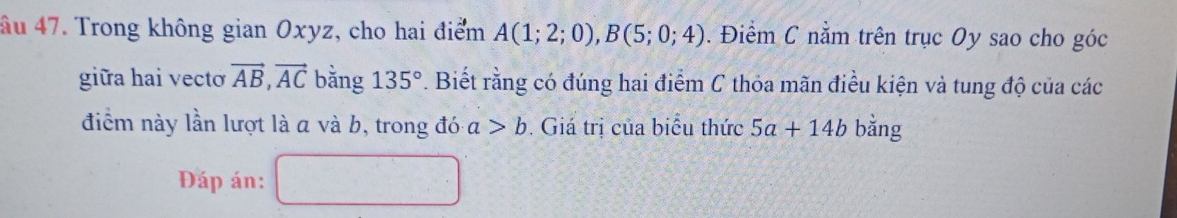 âu 47. Trong không gian Oxyz, cho hai điểm A(1;2;0), B(5;0;4). Điểm C nằm trên trục Oy sao cho góc 
giữa hai vecto vector AB, vector AC bằng 135°. Biết rằng có đúng hai điểm C thỏa mãn điều kiện và tung độ của các 
điểm này lần lượt là a và b, trong đó a>b. Giá trị của biểu thức 5a+14b bằng 
Đáp án: