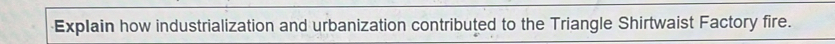 Explain how industrialization and urbanization contributed to the Triangle Shirtwaist Factory fire.