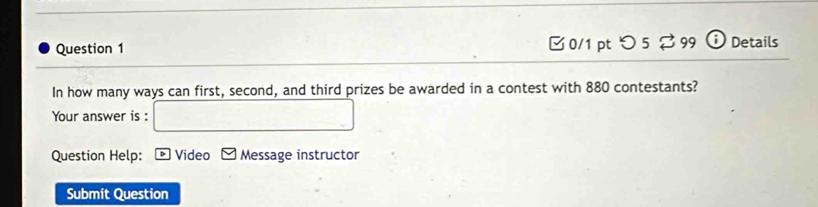 □0/1 pt つ 5 % 99 Details 
In how many ways can first, second, and third prizes be awarded in a contest with 880 contestants? 
Your answer is : 
Question Help: Video Message instructor 
Submit Question