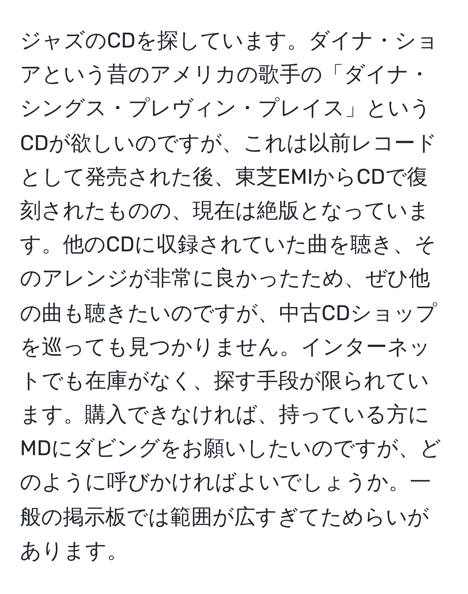 ジャズのCDを探しています。ダイナ・ショアという昔のアメリカの歌手の「ダイナ・シングス・プレヴィン・プレイス」というCDが欲しいのですが、これは以前レコードとして発売された後、東芝EMIからCDで復刻されたものの、現在は絶版となっています。他のCDに収録されていた曲を聴き、そのアレンジが非常に良かったため、ぜひ他の曲も聴きたいのですが、中古CDショップを巡っても見つかりません。インターネットでも在庫がなく、探す手段が限られています。購入できなければ、持っている方にMDにダビングをお願いしたいのですが、どのように呼びかければよいでしょうか。一般の掲示板では範囲が広すぎてためらいがあります。