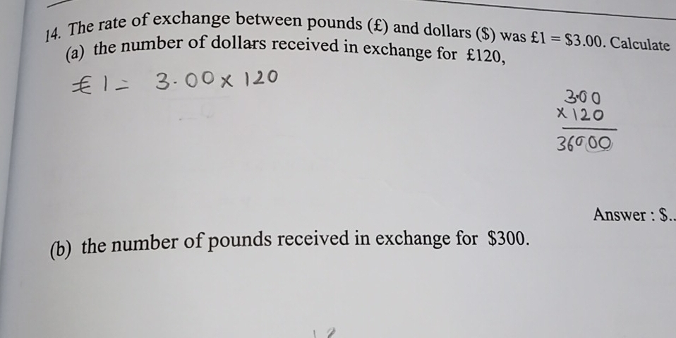 The rate of exchange between pounds (£) and dollars ($) was £1=$3.00. Calculate 
(a) the number of dollars received in exchange for £120, 
Answer : $
(b) the number of pounds received in exchange for $300.