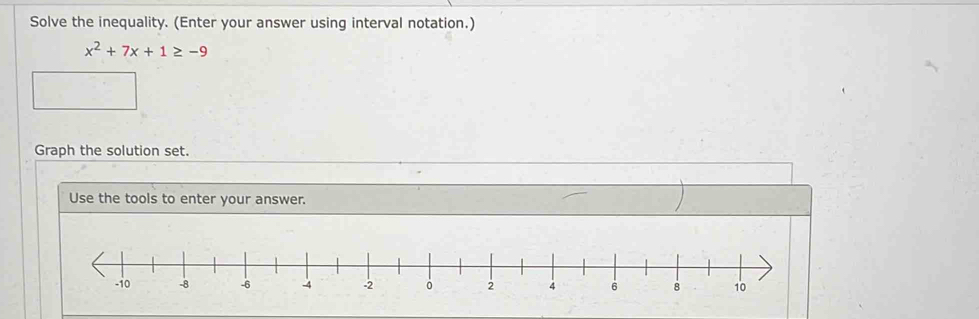 Solve the inequality. (Enter your answer using interval notation.)
x^2+7x+1≥ -9
Graph the solution set. 
Use the tools to enter your answer.