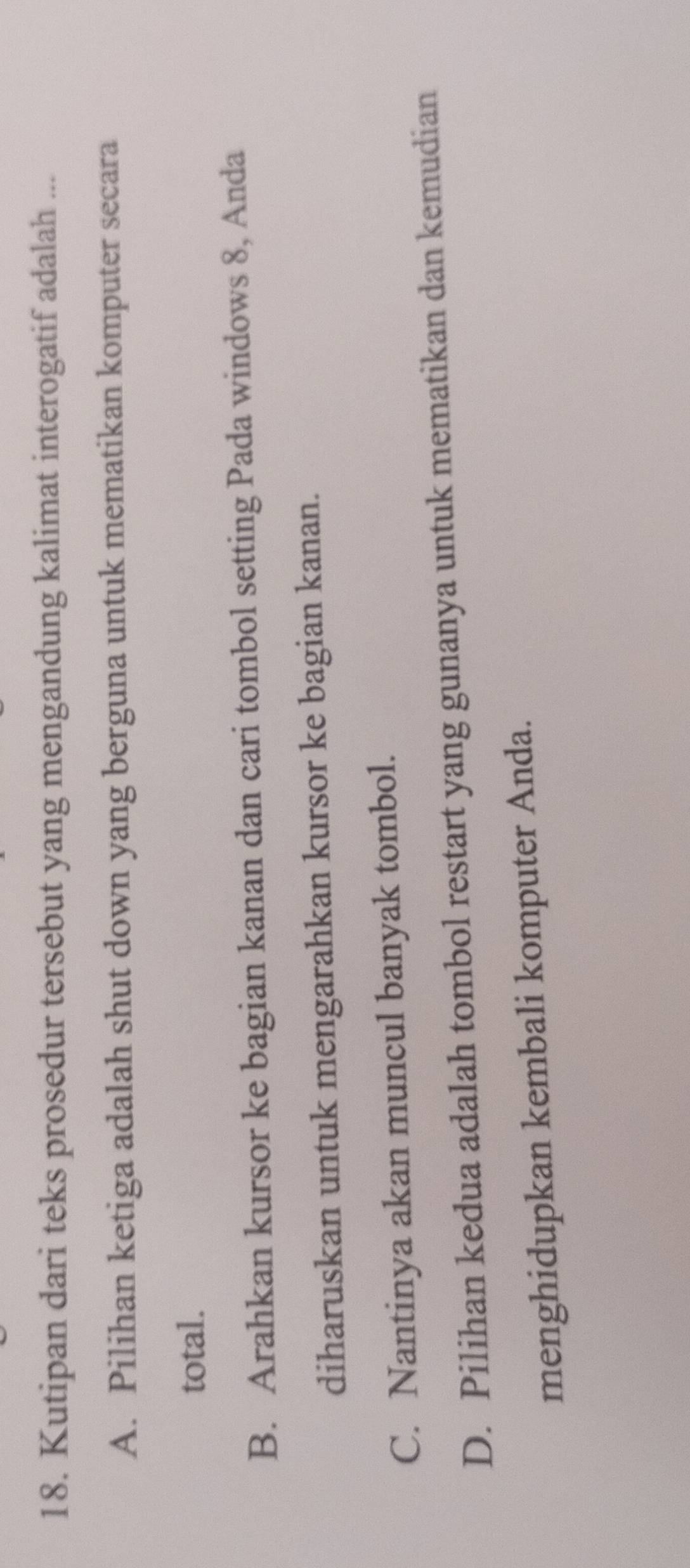 Kutipan dari teks prosedur tersebut yang mengandung kalimat interogatif adalah ...
A. Pilihan ketiga adalah shut down yang berguna untuk mematikan komputer secara
total.
B. Arahkan kursor ke bagian kanan dan cari tombol setting Pada windows 8, Anda
diharuskan untuk mengarahkan kursor ke bagian kanan.
C. Nantinya akan muncul banyak tombol.
D. Pilihan kedua adalah tombol restart yang gunanya untuk mematikan dan kemudian
menghidupkan kembali komputer Anda.