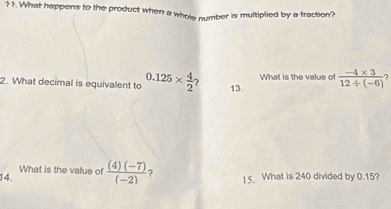 What happens to the product when a whole number is multiplied by a fraction? 
What is the value of  (-4* 3)/12/ (-6)  ? 
2. What decimal is equivalent to 0.125*  4/2  ? 13. 
What is the value of  ((4)(-7))/(-2)  ? 
14. 15. What is 240 divided by 0.15?