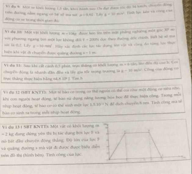 Vì dụ 9: Một xe khoi lượng 1,5 tấn, khỏi hành sau 15s đạt được tốc độ 54 km/h, chuyên động
trên đường nằm ngang có hệ số ma sát mu =0.02. Lãy g-10m/s^2 Tinh lực kếo và công của
động cơ xe trong thời gian đó,
Vi đụ 10: Một vật khối lượng m=104g được kẹo lên trên mặt pháng nghiêng một góc 30° so
với phương ngang bởi một lực không đổi F=200N dọc theo đường đốc chính. Biết hệ 50° ma
sát là 0,2. Lấy g=10m/s^2 :  Hày xác định các lực tác dụng lên vật và công đo từng lực thực
hiện khi vật di chuyến được quãng đường s=1m
Vi dụ 11: Sau khi cất cánh 0,5 phút, trực thăng có khối lượng m=61/in , lên đến độ cao h. Coi
chuyển động là nhanh dân đều và lấy gia tốc trọng trường là g-10m/s^2 Công của động cơ
trực thăng thực hiện bằng 64,8. 10°. Tim h
Vi dụ 12 (SBT KNTT): Một tế bào cơ trong cơ thể người có thế coi như một động cơ siêu nho,
khi con người hoạt động, tế bào sử dụng năng lượng hóa học đế thực hiện công. Trong mỗi
nhịp hoạt động, tế bào cơ có thể sinh một lực 1,5.10^(12)N để dịch chuyển 8 nm. Tính công mà tế
bào cơ sinh ra trong mỗi nhịp hoạt động.
Vi dụ 13 ( SBT KNTT): Một vật có khối lượng
=2kg đang đứng yên thì bị tác dụng bởi lực F v
nó bắt đầu chuyến động thắng. Độ lớn của lực 
và quãng đường s mà vật đi được được biểu diễ
trên đồ thị (hình bên). Tính công của lực