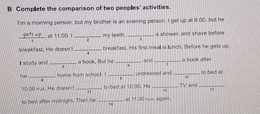 Complete the comparison of two peoples’ activities. 
I'm a morning person, but my brother is an evening person. I get up at 6:00 , but he 
 eTS/1  _ UP at 11:00 . I _my teeth, _a shower, and shave before 
2 
3 
breakfast. He doesn't _breakfast. His first meall is lunch. Before he gets up, 
4 
I study and _a book. But he _and _a book after 
5 
6 
7 
he_ home from school. I _undressed and _to bed at 
9 
10 
a 
10:00 P.M. He doesn't _to bed at 10:00 . He _TV and_ 
11 
12 
13 
to bed after midnight. Then he _at 11:00 A.M. again. 
14