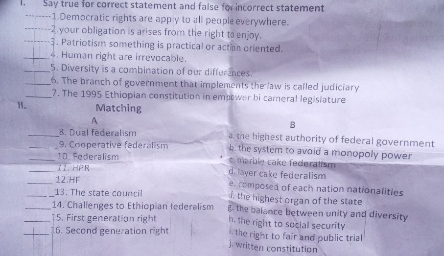 Say true for correct statement and false for incorrect statement
_1.Democratic rights are apply to all people everywhere.
_2.your obligation is arises from the right to enjoy.
_-3. Patriotism something is practical or action oriented.
_4. Human right are irrevocable.
_5. Diversity is a combination of our differences.
_6. The branch of government that implements the law is called judiciary
_7. The 1995 Ethiopian constitution in empwer bi cameral legislature
Ⅱ、 Matching
A
B
_8. Dual federalism a. the highest authority of federal government
_9. Cooperative federalism b. the system to avoid a monopoly power
_10. Federalism c. marble cake federatísm
_11. HPR d. layer cake federalism
_12.HF e. composed of each nation nationalities
__13. The state council f. the highest organ of the state
_14. Challenges to Ethiopian federalism g. the balance between unity and diversity
_15. First generation right h. the right to social security
_16. Second generation right i. the right to fair and public trial
j. written constitution