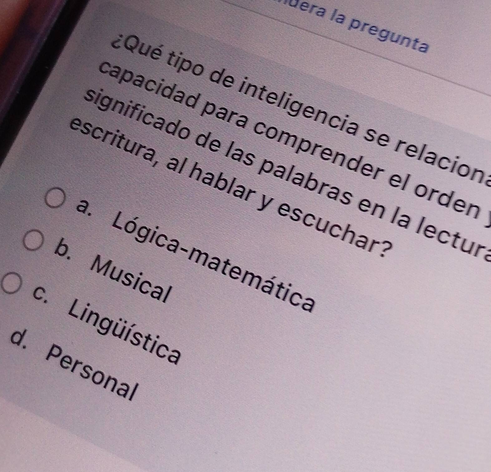 dera la pregunta
Qué tipo de inteligencia se relacior
capacidad para comprender el orden
ignificado de las palabras en la lectul
escritura, al hablar y escuchar
a. Lógica-matemática
b. Musical
c. Lingüística
d. Personal